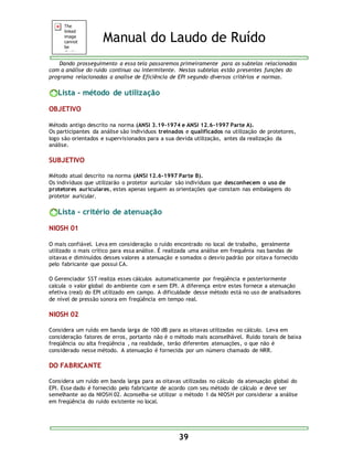 Manual do Laudo de Ruído 
Dando prosseguimento a essa tela passaremos primeiramente para as subtelas relacionadas 
com a análise do ruído contínuo ou intermitente. Nestas subtelas estão presentes funções do 
programa relacionadas a analise de Eficiência de EPI segundo diversos critérios e normas. 
39 
Lista - método de utilização 
OBJETIVO 
Método antigo descrito na norma (ANSI 3.19-1974 e ANSI 12.6-1997 Parte A). 
Os participantes da análise são individuos treinados e qualificados na utilização de protetores, 
logo são orientados e supervisionados para a sua devida utilização, antes da realização da 
análise. 
SUBJETIVO 
Método atual descrito na norma (ANSI 12.6-1997 Parte B). 
Os indivíduos que utilizarão o protetor auricular são indivíduos que desconhecem o uso de 
protetores auriculares, estes apenas seguem as orientações que constam nas embalagens do 
protetor auricular. 
Lista - critério de atenuação 
NIOSH 01 
O mais confiável. Leva em consideração o ruído encontrado no local de trabalho, geralmente 
utilizado o mais crítico para essa análise. É realizada uma análise em frequênia nas bandas de 
oitavas e diminuídos desses valores a atenuação e somados o desvio padrão por oitav a fornecido 
pelo fabricante que possui CA. 
O Gerenciador SST realiza esses cálculos automaticamente por freqüência e posteriormente 
calcula o valor global do ambiente com e sem EPI. A diferença entre estes fornece a atenuação 
efetiva (real) do EPI utilizado em campo. A dificuldade desse método está no uso de analisadores 
de nível de pressão sonora em freqüência em tempo real. 
NIOSH 02 
Considera um ruído em banda larga de 100 dB para as oitavas utilizadas no cálculo. Leva em 
consideração fatores de erros, portanto não é o método mais aconselhável. Ruído tonais de baixa 
freqüência ou alta freqüência , na realidade, terão diferentes atenuações, o que não é 
considerado nesse método. A atenuação é fornecida por um número chamado de NRR. 
DO FABRICANTE 
Considera um ruído em banda larga para as oitavas utilizadas no cálculo da atenuação global do 
EPI. Esse dado é fornecido pelo fabricante de acordo com seu método de cálculo e deve ser 
semelhante ao da NIOSH 02. Aconselha-se utilizar o método 1 da NIOSH por considerar a análise 
em freqüência do ruído existente no local. 
 