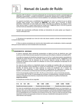 Manual do Laudo de Ruído 
segundo a NR 15 (Anexos 1 e 2) para a elaboração de um laudo técnico visando a caracterização da 
exposição insalubridade. A análise de freqüência é geralmente utilizada para a análise de eficiência 
de EPI (protetor auricular) pois fornece maiores exatidões nas avaliações (método longo NIOSH 01). 
Um aspecto importante para a credibilidade das avaliações de ruído é a certeza de que os valores 
medidos estão corretos. Com exceção do INMETRO, não existe, até o momento, no Brasil, 
laboratório credenciado por este órgão para realizar calibração em medidores de pressão s onora. 
Caso venha a existir, o usuário deve entrar em contato com o INMETRO (0xx 21 679-9112) para ter 
conhecimento dos laboratórios credenciados por este órgão. 
Também são reconhecidos certificados emitidos por laboratórios de outros países que integram a 
rede de calibração local. 
3. Os tempos de exposição aos níveis de ruído não devem exceder os limites de tolerância fixados 
4 
no Quadro deste anexo. 
4. Para os valores encontrados de nível de ruído intermediário será considerada a máxima exposição 
diária permissível relativa ao nível imediatamente mais elevado. 
CONHECIMENTOS ADICIONAIS 
A máxima exposição diária permissível apresentada na tabela de limite de tolerância para ruído 
continua ou intermitente são para aqueles funcionários que não utilizam protetores auriculares (EPI). 
A escolha da resposta de freqüência chamada de curva A, B ou C está relacionada à capacidade de 
detecção do ouvido humano a um nível baixo, médio ou alto de pressão sonora. A Curva A é a que 
melhor representa o nível de detecção do ser humano. Segundo normas da OSHA, todos os 
medidores de pressão sonora devem ser utilizados na curva A, para avaliações da exposição do ser 
humano ao ruído. 
Os níveis de ruído contínuo ou intermitente devem ser medidos em decibéis (dB), com instrumento 
de nível de press ão s onora operando no circuito de compens ação “A” e circuito de res pos ta lenta 
(SLOW). As leituras devem ser feitas próximas ao ouvido do trabalhador. Os LT devem ser 
entendidos como referências, a serem utilizadas por engenheiros de segurança e médicos do 
trabalho, considerados os profissionais tecnicamente qualificados em higiene ocupacional. 
O limiar de percepção auditiva é de 0 dB = 20 uPa; já o limiar da dor, para a maioria das pessoas, 
situa-se entre 120 e 130 dB. A necessidade de considerar, simultaneamente, a variação da pressão 
sonora e a freqüência da onda leva a representar ambos os fatores em gráficos chamados de 
espectros sonoros. 
As freqüências centrais são as seguintes: 
31,5 63 125 250 500 1.000 2.000 4.000 8.000 16.000 
freqüências baixas ou graves freqüências da voz falada freqüências altas ou agudas 
Os níveis de aceitabilidade, denominados de limites de tolerância (LT) devem ser interpretados, no 
caso do ruído, como níveis de pressão sonora, aos quais as maiorias dos trabalhadores podem estar 
expostos, dia após dia, durante toda a sua vida de trabalho, sem que disto resulte um efeito adverso 
na sua habilidade de ouvir e entender uma conversa normal. Os LT para os níveis de pressão sonora 
dependem do tempo de exposição e do tipo de ruído que o trabalhador está exposto (continuo / 
intermitente ou de impacto). 
 
