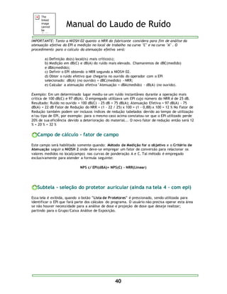 Manual do Laudo de Ruído 
IMPORTANTE: Tanto a NIOSH 02 quanto o NRR do fabricante considera para fim de análise da 
atenuação efetiva do EPI a medição no local de trabalho na curva "C" e na curva "A" . O 
procedimento para o calculo da atenuação efetiva será: 
a) Definição do(s) local(is) mais crítico(s); 
b) Medição em dB(C) e dB(A) do ruído mais elevado. Chamaremos de dBC(medido) 
e dBA(medido); 
c) Definir o EPI obtendo o NRR segundo a NIOSH 02. 
d) Obter o ruído efetivo que chegaria no ouvido do operador com o EPI 
selecionado: dB(A) (no ouvido) = dBC(medido) - NRR; 
e) Calcular a atenuação efetiva "Atenuação = dBA(medido) - dB(A) (no ouvido). 
Exemplo: Em um determinado lugar mediu-se um ruído instantâneo durante a operação mais 
crítica de 100 dB(C) e 97 dB(A). O empregado utilizava um EPI cujo número do NRR é de 25 dB. 
Resultado: Ruído no ouvido = 100 dB(C) - 25 dB = 75 dB(A); Atenuação Efetiva = 97 dB(A) - 75 
dB(A) = 22 dB Fator de Redução do NRR = (1 - 22 / 25) x 100 = (1 - 0,88) x 100 = 12 % No Fator de 
Redução também podem ser inclusos índices de redução tabelados devido ao tempo de utilização 
e/ou tipo de EPI, por exemplo: para o mesmo caso acima constatou-se que o EPI utilizado perde 
20% de sua eficiência devido a deterioração do material... O novo fator de redução então será 12 
% + 20 % = 32 % 
Campo de cálculo - fator de campo 
Este campo será habilitado somente quando: Método de Medição for o objetivo e o Critério de 
Atenuação seguir a NIOSH 2 onde deve-se empregar um fator de conversão para relacionar os 
valores medidos no local(campo) nas curvas de ponderação A e C. Tal método é empregado 
exclusivamente para atender a formula seguinte: 
NPS c/ EPI(dBA)= NPS(C) - NRR(Linear) 
Subtela - seleção do protetor auricular (ainda na tela 4 – com epi) 
Essa tela é exibida, quando o botão "Lista de Protetores" é pressionado, sendo utilizada para 
identificar o EPI que fará parte dos cálculos do programa. O usuário não precisa operar esta área 
se não houver necessidade para a análise de dose e projeção de dose que deseje realizar; 
partindo para o Grupo/Caixa Análise de Exposição. 
40 
 