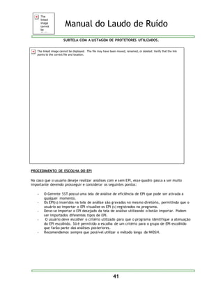 Manual do Laudo de Ruído 
SUBTELA COM A LISTAGEM DE PROTETORES UTILIZADOS. 
41 
PROCEDIMENTO DE ESCOLHA DO EPI 
No caso que o usuário deseje realizar análises com e sem EPI, esse quadro passa a ser muito 
importante devendo prosseguir e considerar os seguintes pontos: 
- O Gerente SST possui uma tela de análise de eficiência de EPI que pode ser ativada a 
qualquer momento. 
- Os EPI(s) inseridos na tela de análise são gravados no mesmo diretório, permitindo que o 
usuário ao importar o EPI visualize os EPI (s) registrados no programa. 
- Deve-se Importar o EPI desejado da tela de análise utilizando o botão importar. Podem 
ser importados diferentes tipos de EPI. 
- O usuário deve escolher o critério utilizado para que o programa identifique a atenuação 
do EPI escolhido. Só é permitido a escolha de um critério para o grupo de EPI escolhido 
que farão parte das análises posteriores. 
- Recomendamos sempre que possível utilizar o método longo da NIOSH. 
 