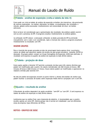 Manual do Laudo de Ruído 
Tabela - análise de exposição (volta a tabela da tela 4) 
Como pode ser visto na tabela de análise de exposição os botões são interativos, não precisando 
de maiores explicações. Ao realizar alterações na tabela, as atualizações dos resultados e 
cálculos globais serão executadas imediatamente sem necessidade de clicar em botões 
adicionais. 
Deve-se levar em consideração que a apresentação dos resultados das análises podem ocorrer 
sem ou com a presença do EPI. O programa atualiza imediatamente as análises globais. 
na utilização do EPI colocar a atenuação utilizando os dados gravados do EPI ou entrando 
manualmente com o valor a ser considerado. Após a inserção dos valores o programa atualizará 
imediatamente os resultados com EPI. 
42 
INSERIR GRUPOS 
Para a inserção dos grupos gravados na tela de amostragem basta apenas clicar na primeira 
coluna da tabela que aparecerá opções de escolha de qual grupo considerar, teclando ENTER no 
desejado. Os grupos podem compor um Grupo Homogêneo de Exposição (GHE) bem definido. O 
resultado será expresso no quadro da análise de exposição no lado direito abaixo. 
Tabela - projeção de dose 
Como opção padrão o Gerente SST permite a projeção de dose para três valores distintos que 
podem ser modificados pelo usuário. Os valores considerados são 360 minutos (6 horas), 480 
minutos (8 horas) e 660 minutos (11 horas). Esses valores podem ser modificados e apareceram no 
relatório emitido pelo Gerente SST. 
Na tela de análise de exposição existem na parte inferior a direita dois botões de analise que 
podem facilitar a conclusão de laudos sobre exposição média diário e projeções com e sem EPI. 
Quadro - resultado da análise 
O Resultado da análise dependerá da opção escolhida: "sem EPI" ou "com EPI". E será expresso na 
tabela da análise de exposição no lado direito abaixo. 
Lembramos que na análise final, para impressão do relatório, é recomendado que o usuário 
escolha apenas um único EPI. Mesmo porque não é normal um trabalhador usar em diferentes 
áreas da empresa tipos diferentes de EPI(s). 
BOTÃO - GRÁFICO DE DOSE 
 