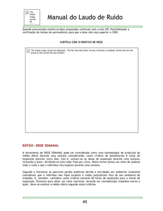 Manual do Laudo de Ruído 
Quando pressionado exibirá as dose projetadas contínuas sem e com EPI. Possibilitando a 
verificação do tempo de permanência para que a dose não seja superior a 100%. 
SUBTELA COM O GRÁFICO DE DOSE 
43 
BOTÃO - DOSE SEMANAL 
A ferramenta de DOSE SEMANAL pode ser considerada como uma metodologia de avaliação da 
média diária durante uma semana considerando, como critério de balizamento 8 horas de 
exposição durante cinco dias. Isto é, somam-se as doses de exposição durante uma semana, 
incluindo o lazer, dividindo-se este valor final por cinco. Desta forma temos um meio de analisar 
todo o ruído a que o indivíduo fica exposto durante uma semana . 
Segundo a literatura as possíveis perdas auditivas devido a ativ idades em ambiente insalubres 
consideram que o indivíduo não fique exposto a ruídos prejudiciais fora do seu ambiente de 
trabalho. E, também, considera como critério semanal 40 horas de exposição para o limite de 
exposição. Portanto para obter um valor coerente, levando em consideração trabalhos extras e 
lazer, deve-se analisar a média diária segundo estes critérios. 
 