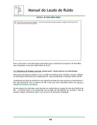 Manual do Laudo de Ruído 
SUBTELA DE DOSE MÉDIA DIÁRIA 
Para o caso acima o nível de pressão sonora diário que o indivíduo fica exposto é de 78,8 dB(A) 
que corresponde a uma dose média diária de 42,5% . 
2.2.3 Eficiência de Protetor Auricular (Ultima parte – Ruído Contínuo ou Intermitente) 
Nesta parte do programa podemos criar um laudo de eficiência para o protetor auricular obtendo 
as informações necessárias para a elaboração de ruído considerando a utilização efetiva do EPI. 
A elaboração do laudo de eficiência é pré-requisito do laudo de ruído contínuo ou intermitente c/ 
EPI, logo deveremos criar os arquivos de EPI (*.epi) que serão importados dentro da SubTela - 
Seleção de Protetores Auriculares. 
Na tela abaixo são mostrados como deverão ser preenchidos os campos da tela de eficiência de 
EPI. A primeira parte a ser preenchida são os dados do EPI podendo ser incluído a foto do 
produto e alguns comentários sobre o uso ou norma de atenuação empregada. 
44 
 