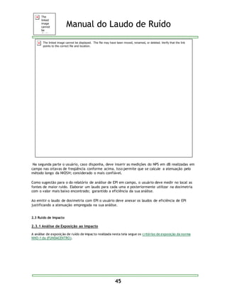 Manual do Laudo de Ruído 
Na segunda parte o usuário, caso disponha, deve inserir as medições do NPS em dB realizadas em 
campo nas oitavas de freqüência conforme acima. Isso permite que se calcule a atenuação pelo 
método longo da NIOSH; considerado o mais confiável. 
Como sugestão para o do relatório de análise de EPI em campo, o usuário deve medir no local as 
fontes de maior ruído. Elaborar um laudo para cada uma e posteriormente utilizar na dosimetria 
com o valor mais baixo encontrado; garantido a eficiência da sua análise. 
Ao emitir o laudo de dosimetria com EPI o usuário deve anexar os laudos de eficiência de EPI 
justificando a atenuação empregada na sua análise. 
45 
2.3 Ruído de Impacto 
2.3.1 Análise de Exposição ao Impacto 
A análise de exposição de ruído de impacto realizada nesta tela segue os critérios de exposição da norma 
NHO-1 da (FUNDACENTRO). 
 