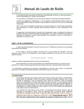 Manual do Laudo de Ruído 
É importante salientar que, devido às diferentes susceptibilidade individuais, os seguintes aspectos 
sobre a interpretação do LT devem ser observados: 
a) nunca deve ser interpretado como linha certa que separa o ruído perigoso daqueles aceitáveis; 
b) refere-se à maioria dos trabalhadores e, em conseqüência, pode apresentar efeitos nocivos para 
alguns trabalhadores, apesar de expostos a valores abaixo do nível de LT; isto torna as audiometrias 
importantes. 
Sob o ponto de vista da Higiene Ocupacional, caso seja encontrado um nível de ruído intermediário, 
será considerada a máxima exposição diária permissível relativa ao nível imediatamente mais 
elevado. 
O pagamento do adicional devido, somente ficará caracterizado, após a verificação da eficácia da 
proteção individual ou coletiva fornecida pelo empregador, se a mesma é suficiente para atenuar a 
exposição do trabalhador; a partir desta avaliação é que poderemos concluir se a exposição do 
trabalhador é insalubre ou não. 
5 
ANEXO 1 DA NR 15 (CONTINUAÇÃO) 
5. Não é permitida exposição a níveis de ruído acima de 115 dB(A) para indivíduos que não estejam 
adequadamente protegidos. 
6. Se durante a jornada de trabalho ocorrerem dois ou mais períodos de exposição a ruído de 
diferentes níveis, devem ser considerados os seus efeitos combinados, de forma que, se a soma das 
seguintes frações: 
C1 / T1 + C2 / T2 + C3 / T3 + ... + Cn / Tn 
exceder a unidade, a exposição estará acima do limite de tolerância. 
Na equação acima Cn indica o tempo total em que o trabalhador fica exposto a um nível de ruído 
específico e Tn indica a máxima exposição diária permissível a este nível, segundo o Quadro deste Anexo. 
7. As atividades ou operações que exponham os trabalhadores a níveis de ru ído, contínuo ou intermitente, 
superiores a 115 dB(A), sem proteção adequada, oferecerão risco grave e iminente. 
COMENTÁRIOS 
O medidor de pressão sonora simples mede o ruído de forma pontual, sem levar em consideração o 
tempo efetivo de exposição à fonte. Se durante a jornada de trabalho ocorrerem dois ou mais 
períodos de exposição a ruído de diferentes níveis, deverá ser calculada a dose de exposição 
levando em consideração o somatório das frações (ver item 6 do anexo 1), que representa o tempo 
efetivo de exposição ao nível de ruído proveniente da fonte pelo tempo permitido pela legislação. O 
resultado da soma destas frações é um número adimensional que também pode ser expresso em 
porcentagem, se o valor encontrado for maior ou igual a 1 (um) ou 100%, significa que exposição ao 
ruído está acima do limite de tolerância. 
Já o dosímetro de ruído possui, em seu interior, um processador que permite calcular a dose de 
exposição do empregado a vários níveis de exposição além de fornecer outros parâmetros 
importantes a conclusão do laudo técnico. Embora não citada, explicitamente, na NR 15 - Anexo 1, a 
realização da avaliação de ruído com a utilização do dosímetro é mais recomendada, sendo 
legalmente válida, desde que realizada de acordo com a norma FUNDACENTRO NHO 01. (Ver o 
ítem “Assuntos complementares sobre avaliação da exposição ocupacional ao ruído”) . São de 
 