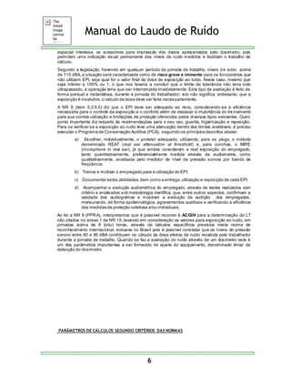 Manual do Laudo de Ruído 
especial interesse, os acessórios para impressão dos dados apresentados pelo dosímetro, pois 
permitem uma indicação visual permanente dos níveis de ruído medidos e facilitam o trabalho de 
cálculo. 
Segundo a legislação, havendo em qualquer período da jornada de trabalho, níveis d e ruído acima 
de 115 dBA, a situação será caracterizada como de risco grave e iminente para os funcionários que 
não utilizam EPI, seja qual for o valor final da dose de exposição ao ruído. Neste caso, mesmo que 
seja inferior a 100% ou 1, o que nos levaria a concluir que o limite de tolerância não teria sido 
ultrapassado, a operação teria que ser interrompida imediatamente. Este tipo de avaliação é feito de 
forma pontual e instantânea, durante a jornada do trabalhador; isto não significa, entretanto, que a 
exposição é insalubre, o cálculo da dose deve ser feita necessariamente. 
A NR 9 (item 5.3.5.5) diz que o EPI deve ser adequado ao risco, considerando-se a eficiência 
necessária para o controle da exposição e o conforto além de destacar a importância do tre inamento 
para sua correta utilização e limitações de proteção oferecidos pelos diversos tipos existentes. Outro 
ponto importante diz respeito às recomendações para o seu uso, guarda, higienização e reposição. 
Para se verificar se a exposição ao ruído teve uma atenuação dentro dos limites aceitáveis, é preciso 
executar o Programa de Conservação Auditiva (PCA), seguindo os princípios descritos abaixo: 
a) Escolher, individualmente, o protetor adequado, utilizando, para os plugs, o método 
denominado REAT (real ear attenuation at threshold) e, para conchas, o MIRE 
(microphone in real ear), já que ambos consideram a real exposição do empregado, 
tanto quantitativamente, preferencialmente medida através da audiometria, como 
qualitativamente, analisada pelo medidor de nível de pressão sonora por banda de 
freqüência; 
b) Treinar e motivar o empregado para a utilização do EPI; 
c) Documentar estas atividades, bem como a entrega, utilização e reposição de cada EPI; 
d) Acompanhar a evolução audiométrica do empregado, através de testes realizados com 
critério e analisados sob metodologia científica, que, entre outros aspectos, confirmam a 
validade dos audiogramas e mostram a evolução da audição dos empregados, 
mensurando, de forma epidemiológica, agravamentos auditivos e verificando a eficiência 
das medidas de proteção coletivas e/ou individuais. 
Ao ler a NR 9 (PPRA), interpretamos que é possível recorrer à ACGIH para a determinação de LT 
não citados no anexo 1 da NR 15; levando em consideração os valores para exposição ao ruído, em 
jornadas acima de 8 (oito) horas, através de cálculos específicos previstos nesta norma de 
reconhecimento internacional, inclusive no Brasil pois é possível constatar que os níveis de pressão 
sonoro entre 80 e 85 dBA contribuem no cálculo da dose efetiva de ruído recebida pelo trabalhador 
durante a jornada de trabalho. Quando se faz a avaliação do ruído através de um dosímetro este é 
um dos parâmetros importantes a ser fornecido no ajuste do equipamento, denominado limiar de 
detecção do dosímetro. 
PARÂMETROS DE CÁLCULOS SEGUNDO CRITÉRIOS DAS NORMAS 
6 
 