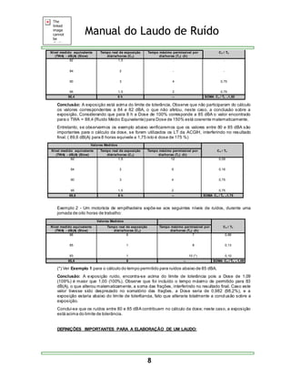 Manual do Laudo de Ruído 
8 
Nível medido equivalente 
(TWA) - dB(A) (Slow) 
Tempo real de exposição 
diária/horas (Cn) 
Tempo máximo permissível por 
dia/horas (Tn) -(h) 
Cn / Tn 
82 
84 
90 
95 
1,5 
2 
3 
1,5 
- 
- 
4 
2 
- 
- 
0,75 
0,75 
88,4 8 h -- SOMA Cn / Tn =1,50 
Conclusão: A exposição está acima do limite de tolerância. Observe que não participaram do cálculo 
os valores correspondentes a 84 e 82 dBA, o que não afetou, neste caso, a conclusão sobre a 
exposição. Considerando que para 8 h a Dose de 100% corresponde a 85 dBA o valor encontrado 
para o TWA = 88,4 (Ruído Médio Equivalente) para Dose de 150% está coerente matematicamente. 
Entretanto, se observarmos os exemplo abaixo verificaremos que os valores entre 80 e 85 dBA são 
importantes para o cálculo da dose, se forem utilizados os LT da ACGIH, interferindo no resultado 
final. ( 89,6 dB(A) para 8 horas equivale a 1,75 isto é dose de 175 %) 
Valores Medidos 
Nível medido equivalente 
(TWA) - dB(A) (Slow) 
Tempo real de exposição 
diária/horas (Cn) 
Tempo máximo permissível por 
dia/horas (Tn) -(h) 
Cn / Tn 
82 
84 
90 
95 
1,5 
2 
3 
1,5 
12 
9 
4 
2 
0,09 
0,16 
0,75 
0,75 
89,6 8 h -- SOMA Cn / Tn =1,75 
Exemplo 2 - Um motorista de empilhadeira expõe-se aos seguintes níveis de ruídos, durante uma 
jornada de oito horas de trabalho: 
Valores Medidos 
Nível medido equivalente 
(TWA) - dB(A) (Slow) 
Tempo real de exposição 
diária/horas (Cn) 
Tempo máximo permissível por 
dia/horas (Tn) -(h) 
Cn / Tn 
86 
85 
83 
6 
1 
1 
7 
8 
10 (*) 
0,86 
0,13 
0,10 
85,6 8 -- SOMA Cn / Tn = 1,09 
(*) Ver Exemplo 1 para o cálculo do tempo permitido para ruídos abaixo de 85 dBA. 
Conclusão: A exposição ruído, encontra-se acima do limite de tolerância pois a Dose de 1,09 
(109%) é maior que 1,00 (100%). Observe que foi incluído o tempo máximo de permitido para 83 
dB(A), o que alterou matematicamente, a soma das frações, interferindo no resultado final. Caso este 
valor tivesse sido desprezado no somatório das frações, a Dose seria de 0,982 (98,2%), e a 
exposição estaria abaixo do limite de toler6ancia, fato que alteraria totalmente a concl usão sobre a 
exposição. 
Conclui-se que os ruídos entre 80 e 85 dBA contribuem no cálculo da dose; neste caso, a exposição 
está acima do limite de tolerância. 
DEFINIÇÕES IMPORTANTES PARA A ELABORAÇÃO DE UM LAUDO: 
 