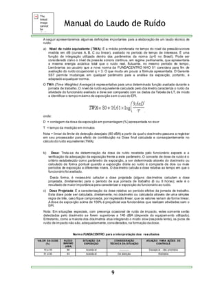 Manual do Laudo de Ruído 
A seguir apresentaremos algumas definições importantes para a elaboração de um laudo técnico de 
ruído: 
a) Nível de ruído equivalente (TWA): É a média ponderada no tempo do nível de pressão sonora 
medido em dB (curvas A, B, C ou linear), avaliado no período de tempo de interesse. É uma 
função de integração utilizada dentro dos parâmetros da norma (q=5 no Brasil). Pode ser 
considerado como o nível de pressão sonora contínua, em regime permanente, que apresentaria 
a mesma energia acústica total que o ruído real, flutuante, no mesmo período de tempo . 
Lembramos ao usuário que a nova norma da FUNDACENTRO NHO 01 considera para fim de 
avaliação do ruído ocupacional q = 3. O que muda um pouco a fórmula apresentada. O Gerente 
SST permite mudanças em qualquer parâmetro para a análise da exposição, portanto, é 
adaptado a qualquer norma. 
O TWA (Time Weighted Average) é representativo para uma determinada função avaliada durante a 
jornada de trabalho. O nível de ruído equivalente calculado pelo dosímetro caracteriza o ruído da 
atividade do funcionário avaliado e deve ser comparado com os dados da Tabela de LT, de modo 
a identificar o tempo máximo de exposição sem o uso do EPI. 
onde: 
D = contagem da dose da exposição em porcentagem (%) apresentada no visor 
T = tempo da medição em minutos 
Nota = limiar do limite de detecção desejado (80 dBA) a partir da qual o dosímetro passara a registrar 
em seu processador para efeito de contribuição na Dose final calculada e conseqüentemente no 
cálculo do ruído equivalente (TWA). 
b) Dose: Trata-se da determinação da dose de ruído recebida pelo funcionário exposto e a 
verificação da adequação da exposição frente a este parâmetro. O conceito de dose de ruído é o 
critério estabelecido como parâmetro de exposição, a ser determinado através do dosímetro ou 
calculado de forma pontual quando a exposição diária ao ruído é composta de dois ou mais 
períodos de exposição a diferentes níveis. O dosímetro calcula a dose relativa ao tempo em que o 
funcionário foi avaliado. 
Desta forma, é necessário calcular a dose projetada (alguns dosímetros calculam a dose 
projetada, diretamente) para o período de sua jornada de trabalho (6 ou 8 horas); este é o 
resultado de maior importância para caracterizar a exposição do funcionário ao ruído. 
c) Dose Projetada: É a caracterização da dose relativa ao período efetivo da jornada de trabalho. 
Esta dose pode ser calculada, diretamente, no dosímetro ou calculada através de uma simples 
regra de três, caso fique comprovada, por regressão linear, que os valores variam de forma linear. 
A dose de exposição acima de 100% é prejudicial aos funcionários que realizam atividades sem o 
EPI. 
Nota: Em situações especiais, com presença ocasional de ruído de impacto, estes somente serão 
detectados pelo dosímetro se forem superiores a 140 dBA (depende do equipamento utilizado). 
Entretanto, como a maioria dos dosímetros atua integrando o modo slow (resposta lenta), os picos de 
ruído de impacto não são, adequadamente, considerados, na formação da dose. 
Norma FUNDACENTRO para a interpretação dos resultados 
9 
VALOR DA DOSE 
(%) 
RUÍDO 
MÁXIMO 
(dBA) 
SITUAÇÃO DA 
EXPOSIÇÃO 
CONSIDERAÇÃO 
TÉCNICA DA SITUAÇÃO 
ATUAÇÃO PARA AÇÕES DE 
CONTROLE 
10 a 50 80 Aceitáv el ------------ Desejáv el - não prioritária 
51 a 80 83 Aceitáv el De atenção Rotineira 
 
