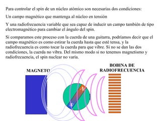 N S Para controlar el spin de un núcleo atómico son necesarias dos condiciones: Un campo magnético que mantenga al núcleo en tensión Y una radiofrecuencia variable que sea capaz de inducir un campo también de tipo electromagnético para cambiar el ángulo del spin. Si comparamos este proceso con la cuerda de una guitarra, podríamos decir que el campo magnético es como estirar la cuerda hasta que esté tensa, y la radiofrecuencia es como tocar la cuerda para que vibre. Si no se dan las dos condiciones, la cuerda no vibra. Del mismo modo si no tenemos magnetismo y radiofrecuencia, el spin nuclear no varía. MAGNETO BOBINA DE RADIOFRECUENCIA N S N S 