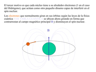 El tercer motivo es que cada núcleo tiene a su alrededor electrones (1 en el caso del Hidrógeno), que actúan como otro pequeño dínamo capaz de interferir en el spin nuclear. Los  electrones  que normalmente giran en sus órbitas según las leyes de la física cuántica  VER TABLA CUANTICA  se ubican ahora girando en forma que contrarrestan al campo magnético principal  B  y disminuyen el spin nuclear.  B 