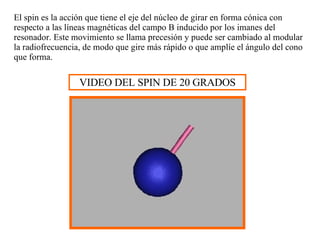El spin es la acción que tiene el eje del núcleo de girar en forma cónica con respecto a las líneas magnéticas del campo B inducido por los imanes del resonador. Este movimiento se llama precesión y puede ser cambiado al modular la radiofrecuencia, de modo que gire más rápido o que amplíe el ángulo del cono que forma. VIDEO DEL SPIN DE 20 GRADOS 