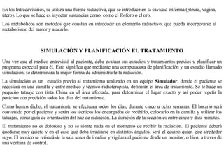 En los Intracavitarios, se utiliza una fuente radiactiva, que se introduce en la cavidad enferma (pleura, vagina, útero). Lo que se hace es inyectar sustancias como  como el fósforo o el oro. Los metabólicos son métodos que constan en introducir un elemento radiactivo, que pueda incorporarse al metabolismo del tumor y atacarlo. SIMULACIÓN Y PLANIFICACIÓN EL TRATAMIENTO Una vez que el medico entrevistó al paciente, debe evaluar sus estudios y tratamientos previos y planificar un programa especial para él. Esto significa que mediante una computadora de planificación y un estudio llamado simulación, se determinara la mejor forma de administrarle la radiación. La simulación es un  estudio previo al tratamiento realizado en un equipo  Simulador , donde el paciente se recostará en una camilla y entre medico y técnico radioterapista, definirán el área de tratamiento. Se le hace un pequeño tatuaje con tinta China en el área afectada, para determinar el lugar exacto y así poder repetir la posición con precisión todos los días del tratamiento. Como hemos dicho, el tratamiento se efectuara todos los días, durante cinco u ocho semanas. El horario será convenido por el paciente y serán los técnicos los encargados de recibirlo, colocarlo en la camilla y utilizar los tatuajes, como guía de orientación del haz de radiación. La duración de la sección es entre cinco y diez minutos. El tratamiento no es doloroso y no se siente nada en el momento de recibir la radiación. El paciente deberá quedarse muy quieto y en el caso que deba irradiarse en distintos ángulos, será el equipo quien gire alrededor suyo. El técnico se retirará de la sala antes de irradiar y vigilara al paciente desde un monitor, o bien, a través de una ventana de control. 