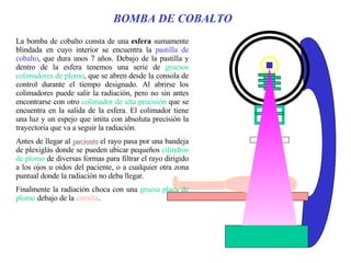 BOMBA DE COBALTO La bomba de cobalto consta de una  esfera  sumamente blindada en cuyo interior se encuentra la  pastilla de cobalto , que dura unos 7 años. Debajo de la pastilla y dentro de la esfera tenemos una serie de  gruesos colimadores de plomo , que se abren desde la consola de control durante el tiempo designado. Al abrirse los colimadores puede salir la radiación, pero no sin antes encontrarse con otro  colimador de alta precisión  que se encuentra en la salida de la esfera. El colimador tiene una luz y un espejo que imita con absoluta precisión la trayectoria que va a seguir la radiación. Antes de llegar al  paciente  el rayo pasa por una bandeja de plexiglás donde se pueden ubicar pequeños  cilindros de plomo  de diversas formas para filtrar el rayo dirigido a los ojos u oídos del paciente, o a cualquier otra zona puntual donde la radiación no deba llegar.  Finalmente la radiación choca con una  gruesa placa de plomo  debajo de la  camilla . 