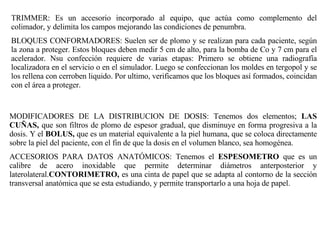 TRIMMER: Es un accesorio incorporado al equipo, que actúa como complemento del colimador, y delimita los campos mejorando las condiciones de penumbra. BLOQUES CONFORMADORES: Suelen ser de plomo y se realizan para cada paciente, según la zona a proteger. Estos bloques deben medir 5 cm de alto, para la bomba de Co y 7 cm para el acelerador. Nsu confección requiere de varias etapas: Primero se obtiene una radiografía localizadora en el servicio o en el simulador. Luego se confeccionan los moldes en tergopol y se los rellena con cerroben liquido. Por ultimo, verificamos que los bloques así formados, coincidan con el área a proteger. MODIFICADORES DE LA DISTRIBUCION DE DOSIS: Tenemos dos elementos;  LAS CUÑAS,  que son filtros de plomo de espesor gradual, que disminuye en forma progresiva a la dosis. Y el  BOLUS,  que es un material equivalente a la piel humana, que se coloca directamente sobre la piel del paciente, con el fin de que la dosis en el volumen blanco, sea homogénea. ACCESORIOS PARA DATOS ANATÓMICOS: Tenemos el  ESPESOMETRO  que es un calibre de acero inoxidable que permite determinar diámetros anterposterior y laterolateral. CONTORIMETRO,  es una cinta de papel que se adapta al contorno de la sección transversal anatómica que se esta estudiando, y permite transportarlo a una hoja de papel.  