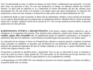 Una vez determinada la zona, se realiza un tatuaje con tinta China o simplemente una marcación  en la piel para situar con precisión el área. En caso que desaparezca el tatuaje, no debemos pintarlo por nosotros mismos. La dosis total de radiación se va a administrar en forma fraccionada, día por día, durante cinco descansando dos. De esta forma se le permite a los tejidos sanos una mejor recuperación. La duración del tratamiento es entre dos siete semanas y la duración de cada sesión suele ser aproximadamente de 15m. La habitación donde se aloja el paciente se llama sala de radioterapia o Bunker y posee paredes de hormigón con un espesor determinado que nos proporciona un aislamiento perfecto. Mientras dura la sesión el paciente estará solo y siempre vigilado a través de un circuito de TV. Una vez que termina la sesión diaria, el paciente puede estar con otras personas. RADIOTERAPIA INTERNA o BRAQUITERAPIA:  Esta técnica, emplea isótopos radiactivos, que se introducen en el organismo del paciente. Este material emite radiación y puede tener formas muy variadas:  semillas, agujas, hilos, horquillas etc . Su implantación puede ser temporal o permanente y la consigna es administrar altas dosis de radiación, a corta distancia, haciendo llegar muy poca dosis a los tejidos sanos. La colocación de los isótopos se hace en el hospital bajo sedacion o anestesia general y mientras el paciente tenga colocados los implantes es necesario que permanezca en una habitación con paredes plomadas. La duración del tratamiento dependerá del tipo de isótopo empleado y la dosis que se quiera administrar. Puede oscilar entre algunos minutos y días.  El paciente es colocado en decúbito prono y anestesiado. Una vez que se seleccionó la zona, se introduce a través de la piel un vector o aguja, guiado por TAC para poder ver las estructuras por las que atraviesa. Una vez que llegamos al tumor, se inicia la carga radiactiva o sea se implantan las semillas. La Braquiterapia con PALADIO 103, esta indicada en personas con lesiones pequeñas o tumores accesibles a la punción desde una vía externa. 