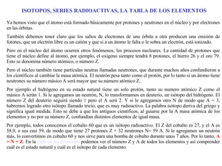 ISOTOPOS, SERIES RADIOACTIVAS, LA TABLA DE LOS ELEMENTOS Ya hemos visto que el átomo está formado básicamente por protones y neutrones en el núcleo y por electrones en las órbitas. También debemos tener claro que los saltos de electrones de una órbita a otra producen una emisión de fotones, que un electrón libre es un catión y que si a un átomo le falta o le sobra un electrón, está ionizado. Pero en el núcleo del átomo ocurren otros fenómenos, los procesos nucleares. La cantidad de protones que tiene el núcleo define al átomo, por ejemplo, el oxígeno siempre tendrá 8 protones, el hierro 26 y el oro 79. Esto se denomina número atómico, o número Z.  Pero el núcleo también tiene partículas neutras llamadas neutrones, que durante muchos años confundieron a los científicos al cambiar la masa atómica. El neutrón pesa tanto como el protón, por lo tanto si un átomo tiene neutrones su número másico A será mayor que su número atómico Z. Por ejemplo el hidrógeno en su estado natural tiene un solo protón, tanto su numero atómico Z como el másico A serán 1. Si le agregamos un neutrón, N, lo transformamos en deuterio, un isótopo del hidrógeno. El número Z del deuterio seguirá siendo 1 pero el A será 2. Y si le agregamos otro N de modo que A = 3, habremos logrado otro isótopo llamado tricio, que es muy radioactivo. La palabra isótopo deriva del griego y significa igual medida. Esto se debe a que los antiguos científicos, al guiarse por la A masa atómica de los elementos y no por su número Z, confundían distintos elementos de igual masa. Por ejemplo, todos conocemos el cobalto 60 que es un isótopo radioactivo. El Z del cobalto es 27, y el A es 58,9, o sea casi 59, de modo que tiene 27 protones Z + 32 neutrones N= 59 A. Si le agregamos un neutrón más, lo convertimos en cobalto 60 y nos sirve para una bomba de cobalto durante unos 7 años. Por lo tanto,  A = N + Z . En la  tabla de los elementos  podemos ver el número Z y A de todos los elementos y así comprender cuál es el estado natural y cuál es el isótopo de cada elemento.  