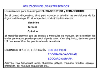 UTILIZACIÓN DE LOS ULTRASONIDOS Los utilizamos para dos campos:  EL DIAGNOSTICO y TERAPÉUTICO. En el campo diagnostico, sirve para conocer y estudiar las condiciones de los órganos del cuerpo. En el terapéutico producimos tres efectos:  Mecánico Térmico Químico El mecánico permite que las células o moléculas se muevan. En el térmico, las ondas generadas, pueden producir algo de calor. Y en el químico, decimos que el US puede modificar las propiedades de la materia. DISTINTOS TIPOS DE ECOGRAFÍA:  ECO DOPPLER ECOGRAFÍA VASCULAR ECOCARDIOGRAFIA Además: Eco Abdominal, renal, obstétrica, pélvica, mamaria, tiroidea, escroto,  prostática, del músculo esquelético etc.. 