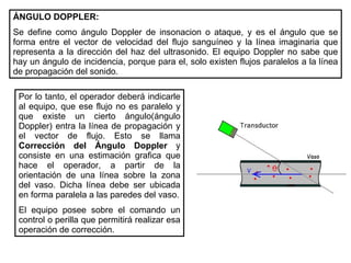 ÁNGULO DOPPLER: Se define como ángulo Doppler de insonacion o ataque, y es el ángulo que se forma entre el vector de velocidad del flujo sanguíneo y la línea imaginaria que representa a la dirección del haz del ultrasonido. El equipo Doppler no sabe que hay un ángulo de incidencia, porque para el, solo existen flujos paralelos a la línea de propagación del sonido. Por lo tanto, el operador deberá indicarle al equipo, que ese flujo no es paralelo y que existe un cierto ángulo(ángulo Doppler) entra la línea de propagación y el vector de flujo. Esto se llama  Corrección del Ángulo Doppler  y consiste en una estimación grafica que hace el operador, a partir de la orientación de una línea sobre la zona del vaso. Dicha línea debe ser ubicada en forma paralela a las paredes del vaso. El equipo posee sobre el comando un control o perilla que permitirá realizar esa operación de corrección. 