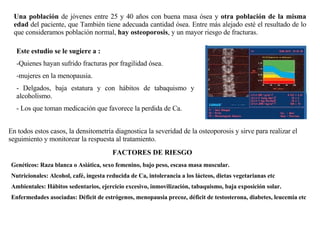 Una población  de jóvenes entre 25 y 40 años con buena masa ósea y  otra población de la misma edad  del paciente, que También tiene adecuada cantidad ósea. Entre más alejado esté el resultado de lo que consideramos población normal,  hay osteoporosis , y un mayor riesgo de fracturas. Este estudio se le sugiere a : -Quienes hayan sufrido fracturas por fragilidad ósea. mujeres en la menopausia. Delgados, baja estatura y con hábitos de tabaquismo y alcoholismo. Los que toman medicación que favorece la perdida de Ca. En todos estos casos, la densitometría diagnostica la severidad de la osteoporosis y sirve para realizar el seguimiento y monitorear la respuesta al tratamiento. FACTORES DE RIESGO Genéticos: Raza blanca o Asiática, sexo femenino, bajo peso, escasa masa muscular. Nutricionales: Alcohol, café, ingesta reducida de Ca, intolerancia a los lácteos, dietas vegetarianas etc Ambientales: Hábitos sedentarios, ejercicio excesivo, inmovilización, tabaquismo, baja exposición solar. Enfermedades asociadas: Déficit de estrógenos, menopausia precoz, déficit de testosterona, diabetes, leucemia etc 