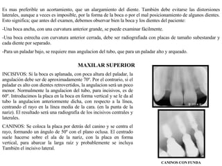 Es mas preferible un acortamiento, que un alargamiento del diente. También debe evitarse las distorsiones laterales, aunque a veces es imposible, por la forma de la boca o por el mal posicionamiento de algunos dientes. Esto significa; que antes del examen, debemos observar bien la boca y los dientes del paciente: Una boca ancha, con una curvatura anterior grande, se puede examinar fácilmente. Una boca estrecha con curvatura anterior cerrada, debe ser radiografiada con placas de tamaño subestandar y cada diente por separado. Para un paladar bajo, se requiere mas angulacion del tubo, que para un paladar alto y arqueado. MAXILAR SUPERIOR INCISIVOS: Si la boca es aplanada, con poca altura del paladar, la angulación debe ser de aproximadamente 70º. Por el contrario, si el paladar es alto con dientes retrovertidos, la angulacion será un poco menor. Normalmente la angulacion del tubo, para incisivos, es de 60º. Introducimos la placa en la boca en forma vertical y se le da al tubo la angulacion anteriormente dicha, con respecto a la línea, centrando el rayo en la línea media de la cara. (en la punta de la nariz). El resultado será una radiografía de los incisivos centrales y laterales. CANINOS: Se coloca la placa por detrás del canino y se centra el rayo, formando un ángulo de 50º con el plano oclusa. El centrado suele hacerse sobre el ala de la nariz, con la placa en forma vertical, para abarcar la larga raíz y probablemente se incluya También el incisivo lateral. CANINOS CON FUNDA 
