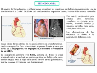 HEMODINAMIA El servicio de Hemodinamia, es el lugar donde se realizan los estudios de cardiología intervencionista. Uno de esos estudios es el CATETERISMO. Esta técnica consiste en pasar un catéter, a través de las arterias coronarias. Este método también sirve para estudiar otros territorios vasculares, por ejemplo, aorta, renales, miembro inferior y superior, carótidas, vena cava, vasos pulmonares, etc. Las obstrucciones de las coronarias se deben a la acumulación de lípidos en la  túnica intima de las arterias. En los casos crónicos se acumula también  calcio en sus paredes. Estas obstrucciones se pueden detectar y tratar, por medio de la  angiografía y la angioplastia , o mediante la colocación de un STEN. La angioplastia coronaria  con balón,  consiste en dilatar la placa arteriosclerótica, a través de un catéter que tiene un balón en la punta. Este es dirigido hacia el lugar de la lesion, a través de una guía metálica, que fue colocada previamente y en forma manual. 