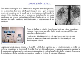 ANGIOGRAFÍA DIGITAL E ste avance tecnológico en la formación de imágenes para el diagnostico, nos ha permitido, dejar a un lado la película de 35 mm   para comenzar a procesar estudios, con la ayuda de la computación, digitalizando la imagen. Esto significa que en el sistema de digitalización, se puede transformar una imagen capturada por el intensificador, en un sin fin de números, los cuales podrán ser modificados para el procesamiento de las imágenes. Antes, al finalizar el estudio, el profesional tenia que retirar los catéteres y esperar el proceso de revelado, fijado, lavado y secado del film, para luego hacer el diagnostico. Con la ayuda del videograbadora y la procesadora automática, estos tiempos se acortaron. Pero con la aparición del sistema digital, estas demoras ya no existen. La primera ventaja en este sistema es el AUTO- LOOP. Esto significa que el estudio realizado, se podrá ver en forma inmediata y en tiempo real. Se podrá observar, detener la imagen en un punto, avanzarla, aumentarla de tamaño, etc. Además, en forma totalmente automática, se mejora la definición de los bordes y el contraste de las imágenes. Todas las imágenes se podrán guardar en el disco de memoria del equipo. 