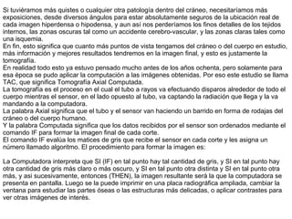Si tuviéramos más quistes o cualquier otra patología dentro del cráneo, necesitaríamos más exposiciones, desde diversos ángulos para estar absolutamente seguros de la ubicación real de cada imagen hiperdensa o hipodensa, y aun así nos perderíamos los finos detalles de los tejidos internos, las zonas oscuras tal como un accidente cerebro-vascular, y las zonas claras tales como una isquemia. En fin, esto significa que cuanto más puntos de vista tengamos del cráneo o del cuerpo en estudio, más información y mejores resultados tendremos en la imagen final, y esto es justamente la tomografía. En realidad todo esto ya estuvo pensado mucho antes de los años ochenta, pero solamente para esa época se pudo aplicar la computación a las imágenes obtenidas. Por eso este estudio se llama TAC, que significa Tomografía Axial Computada.  La tomografía es el proceso en el cual el tubo a rayos va efectuando disparos alrededor de todo el cuerpo mientras el sensor, en el lado opuesto al tubo, va captando la radiación que llega y la va mandando a la computadora. La palabra Axial significa que el tubo y el sensor van haciendo un barrido en forma de rodajas del cráneo o del cuerpo humano. Y la palabra Computada significa que los datos recibidos por el sensor son ordenados mediante el comando IF para formar la imagen final de cada corte. El comando IF evalúa los matices de gris que recibe el sensor en cada corte y les asigna un número llamado algoritmo. El procedimiento para formar la imagen es:   La Computadora interpreta que  SI (IF) en tal punto hay tal cantidad de gris, y SI en tal punto hay otra cantidad de gris más claro o más oscuro, y SI en tal punto otra distinta y SI en tal punto otra más, y asi sucesivamente, entonces (THEN), la imagen resultante será la que  la computadora  se presenta en pantalla. Luego se la puede imprimir en una placa radiográfica ampliada, cambiar la ventana para estudiar las partes óseas o las estructuras más delicadas, o aplicar contrastes para ver otras imágenes de interés. 