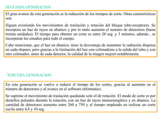 SEGUNDA GENERACION El gran avance de esta generación es la reducción de los tiempos de corte. Otras características son: Siguen existiendo los movimientos de traslación y rotación del bloque tubo-receptores. Se incorpora un haz de rayos en abanico y por lo tanto aumenta el numero de detectores (hasta treinta unidades). El tiempo para obtener un corte es entre 20 seg. y 3 minutos, además , se incorporan los estudios para todo el cuerpo. Cabe mencionar, que el haz en abanico, tiene la desventaja de aumentar la radiación dispersa en cada disparo, pero gracias a la limitación del haz con colimadores a la salida del tubo y con otro colimador, antes de cada detector, la calidad de la imagen mejoró  notablemente . TERCERA GENERACION En esta generación se vuelve a reducir el tiempo de los cortes, gracias al aumento en e l  número de detectores y al avance en el software informatico.  Se suprime el movimiento de traslación quedando solo el de rotación. El modo de corte es por destellos pulsados durante la rotación, con un haz de rayos monoenergético y en abanico. La cantidad de detectores aumento entre 260 a 750 y el tiempo empleado en realizar un corte oscila entre 4,8 y 10 seg. 