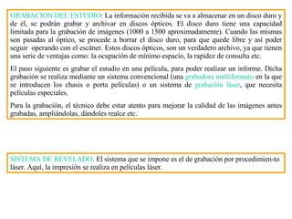 GRABACION DEL ESTUDIO : La información recibida se va a almacenar en un disco duro y de él, se podrán grabar y archivar en discos ópticos. El disco duro tiene una capacidad limitada para la grabación de imágenes (1000 a 1500 aproximadamente). Cuando las mismas son pasadas al óptico, se procede a borrar el disco duro, para que quede libre y así poder seguir  operando con el escáner. Estos discos ópticos, son un verdadero archivo, ya que tienen una serie de ventajas como: la ocupación de mínimo espacio, la rapidez de consulta etc. El paso siguiente es grabar el estudio en una película, para poder realizar un informe. Dicha grabación se realiza mediante un sistema convencional (una  grabadora multiformato  en la que se introducen los chasis o porta películas) o un sistema de  grabación láser , que necesita películas especiales. Para la grabación, el técnico debe estar atento para mejorar la calidad de las imágenes antes grabadas, ampliándolas, dándoles realce etc.  SISTEMA DE REVELADO:  El sistema que se impone es el de grabación por procedimien - to láser. Aquí, la impresión se realiza en películas láser. 