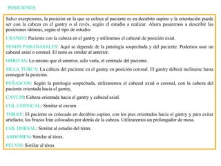 POSICIONES Salvo excepciones, la posición en la que se coloca al paciente es en decúbito supino y la orientación puede ser con la cabeza en el gantry o al revés, según el estudio a realizar. Ahora pasaremos a describir las posiciones idóneas, según el tipo de estudio: CRANEO : Paciente con la cabeza en el gantry y utilizamos el cabezal de posición axial. SENOS PARANASALES : Aquí se depende de la patología sospechada y del paciente. Podemos usar un cabezal axial o coronal. El resto es similar al anterior. ORBITAS : Lo mismo que el anterior, solo var í a, el centrado del paciente. SILLA TURCA : La cabeza del paciente en el gantry en posición coronal. El gantry deberá inclinarse hasta conseguir la posición. PEÑASCOS : Según la patología sospechada, utilizaremos el cabezal axial o coronal, con la cabeza del paciente orientada hacia el gantry. CAVUM : Cabeza orientada hacia el gantry y cabezal axial. COL CERVICAL : Similar al cavum TORAX : El paciente es colocado en decúbito supino, con los pies orientados hacia el gantry y para evitar artefacto, los brazos Irán colocados por detrás de la cabeza. Utilizaremos un prolongador de mesa. COL DORSAL : Similar al estudio del tórax. ABDOMEN : Similar al tórax. PELVIS : Similar al tórax 
