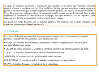 A veces, es necesario modificar la orientación del paciente, en los casos que realicemos columna cervical y lumbar a un mismo enfermo. Pero también es factible, que este cambio de orientación no sea posible o recomendable, por ejemplo un politraumatizado que haya que hacerle un estudio de cráneo y tórax. En estos casos debemos utilizar la misma orientación, aunque no sea lo habitual. Pero lo m á s importante es introducir esa información en el equipo, para que muestre lo que es izquierdo como izquierdo y lo derecha como derecho y así no originar serios errores. Las posiciones antes descriptas son de carácter genérico, esto significa, que a veces tendremos que improvisar para conseguir la posición deseada. EL CENTRADO El centrado de los diferentes estudios se realiza tomando como referencia la anatomía externa del paciente. Los centrados mas comunes, salvo excepciones son: CRANEO: Se realiza a nivel de la línea orbitomeatal, variando la angulacion en cada caso, para conseguir el plano mas idóneo. CUELLO: Se realiza a nivel de C4, siendo la superficie anatómica de referencia, la nuez de Adán. TORAX: La referencia anatómica es la articulación esternoclavicular. ABDOMEN: Se realiza a nivel del apéndice xifoides del estern ó n. COL LUMBAR: El centra j e se realiza dos dedos por encima de las crestas ilíacas PELVIS: Se realiza dos dedos por debajo de las crestas il í acas. 