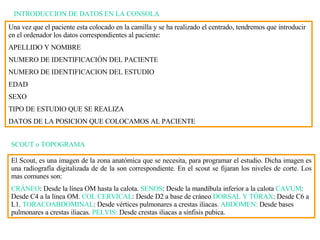 INTRODUCCION DE DATOS EN LA CONSOLA Una vez que el paciente esta colocado en la camilla y se  h a realizado el centrado, tendremos que introducir en el ordenador los datos correspondientes al paciente: APELLIDO Y NOMBRE NUMERO DE IDENTIFICACIÓN DEL PACIENTE NUMERO DE IDENTIFICACION DEL ESTUDIO EDAD SEXO TIPO DE ESTUDIO QUE SE REALIZA DATOS DE LA POSICION QUE COLOCAMOS AL PACIENTE SCOUT o TOPOGRAMA El Scout, es una imagen de la zona anatómica que se necesita, para programar el estudio. Dicha imagen es una radiografía digitalizada de de la son correspondiente. En el scout se fijaran los niveles de corte. Los mas comunes son: CRÁNEO : Desde la línea OM hasta la calota.  SENOS : Desde la mandíbula inferior a la calota  CAVUM : Desde C4 a la línea OM.  COL CERVICAL : Desde D2 a base de cráneo  DORSAL Y   TÓRAX : Desde C6 a L1.  TORACOABDOMINAL : Desde vértices pulmonares a crestas iliacas.  ABDOMEN:  Desde bases pulmonares a crestas iliacas.  PELVIS:  Desde crestas iliacas a sínfisis pubica.  
