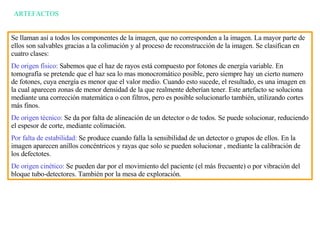ARTEFACTOS Se llaman así a todos los componentes de la imagen, que no corresponden a la imagen. La mayor parte de ellos son salvables gracias a la colimación y al proceso de reconstrucción de la imagen. Se clasifican en cuatro clases: De origen f í sico:  Sabemos que el haz de rayos est á  compuesto por fotones de energía variable. En tomografía se pretende que el haz sea lo mas monocromático posible, pero siempre hay un cierto numero de fotones, cuya energía es menor que el valor medio. Cuando esto sucede, el resultado, es una imagen en la cual aparecen zonas de menor densidad de la que realmente deberían tener. Este artefacto se soluciona mediante una corrección matemática o con filtros, pero es posible solucionarlo también, utilizando cortes m á s finos. De origen técnico:  Se da por falta de alineación de un detector o de todos. Se puede solucionar, reduciendo el espesor de corte, mediante colimación. Por falta de estabilidad:  Se produce cuando falla la sensibilidad de un detector o grupos de ellos.  E n la imagen aparecen anillos concéntricos y rayas que solo se pueden solucionar , mediante la calibración de los defectotes. De origen cinético:  Se pueden dar por el movimiento del paciente (el más frecuente) o por vibración del bloque tubo-detectores. También por la mesa de exploración. 
