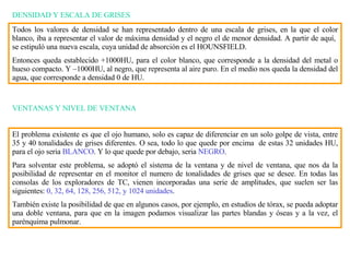 DENSIDAD Y ESCALA DE GRISES Todos los valores de densidad se han representado dentro de una escala de grises, en la que el color blanco, iba a representar el valor de máxima densidad y el negro el de menor densidad. A partir de aquí,  se estipul ó  una nueva escala, cuya unidad de absorción es el HOUNSFIELD.  Entonces queda establecido +1000HU, para el color blanco, que corresponde a la densidad del metal o hueso compacto. Y –1000HU, al negro, que representa al aire puro. En el medio nos queda la densidad del agua, que corresponde a densidad 0 de HU. VENTANAS Y NIVEL DE VENTANA El problema existente es que el ojo humano, solo es capaz de diferenciar en un solo golpe de vista, entre 35 y 40 tonalidades de grises diferentes. O sea, todo lo que quede por encima  de estas 32 unidades HU, para el ojo seria  BLANCO . Y lo que quede por debajo, seria  NEGRO . Para solventar este problema, se adopt ó  el sistema de la ventana y de nivel de ventana, que nos da la posibilidad de representar en el monitor el numero de tonalidades de grises que se desee. En todas las consolas de los exploradores de TC, vienen incorporadas una serie de amplitudes, que suelen ser las siguientes:  0, 32, 64, 128, 256, 512, y 1024 unidades . También existe la posibilidad de que en algunos casos, por ejemplo, en estudios de tórax, se pueda adoptar una doble ventana, para que en la imagen podamos visualizar las partes blandas y óseas y a la ve z , el parénquima pulmonar. 