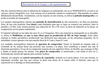 Descripción de la imagen y del equipamiento Hay dos sistemas básicos para la obtención de imágenes en mamografía: uno es la XEROGRAFIA, el cual es un  proceso electro fotográfico seco. Este sistema era el preferido cuando la combinación  film-pantalla no estaba debidamente desarrollado. Actualmente, con las mejoras en este sistema, se utiliza la  película mamografía  y se recibe el nombre de mamografía. Los equipos mamograficos utilizan una  pantalla de intensificación  de alta resolución y un film con gránulos finos, de una sola emulsión.  Los chasis,  están diseñados para que se logre un contacto casi perfecto, entre la pantalla y el film. Este sistema permite una reducción de 30 a 150 veces, la dosis de radiación en la mama, en comparación con las placas industriales. El material utilizado en los tubos de rayos X, es el Tungsteno. Pero este material en mamografía no es deseable; se utiliza el  Molibdeno, ya que es mas eficaz para la producción de RX de baja energía . Estos tubos mejoran la nitidez geométrica, produciendo una definición mas adecuada, en las estructuras pequeñas. En la actualidad, existen aparatos con una mancha focal de 0.3 mm y hasta 0.1 mm. Las unidades mamográficas disponen de  aparatos de compresión.  Tienen la facultad de empujar todo el contenido de las mamas hacia una posición mas cercana a la placa. Esto contribuye a reducir aun más la distorsión geométrica. El uso de la compresión requiere de una superficie firme, no flexible, que sostenga al film y donde se pueda apoyar las mamas. Esta  placa de compresión , es motorizada y esta unida al arco en C, localizado por encima del aparato para sostener la placa. Además, los equipos un  control automático de exposición , incluido en el porta placas. Con este sistema, es importante recordar, que hay que colocar la parte mas densa de la mama sobre el detector, para que la exposición no se detenga en forma prematura. 