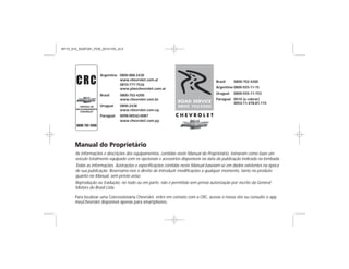Argentina 0800-888-2438
www.chevrolet.com.ar
0810-777-7526
www.planchevrolet.com.ar
Brasil 0800-702-4200
www.chevrolet.com.br
Uruguai 0800 24389
www.chevrolet.com.uy
Paraguai 0098-00542-0087
www.chevrolet.com.py
Brasil 0800-702-4200
Argentina 0800-555-11-15
Paraguai 0010 (a cobrar)
0054-11-478-81-115
Uruguai 0800-555-11-153
As informações e descrições dos equipamentos, contidas neste Manual do Proprietário, tomaram como base um
veículo totalmente equipado com os opcionais e acessórios disponíveis na data da publicação indicada na lombada.
Todas as informações, ilustrações e especificações contidas neste Manual baseiam-se em dados existentes na época
de sua publicação. Reservamo-nos o direito de introduzir modificações a qualquer momento, tanto no produto
quanto no Manual, sem prévio aviso.
Reprodução ou tradução, no todo ou em parte, não é permitida sem prévia autorização por escrito da General
Motors do Brasil Ltda.
Para localizar uma Concessionária Chevrolet, entre em contato com a CRC, acesse o nosso site ou consulte o app
meuChevrolet disponível apenas para smartphones.
Argentina 0800-888-2438
www.chevrolet.com.ar
0810-777-7526
www.planchevrolet.com.ar
Brasil 0800-702-4200
www.chevrolet.com.br
Uruguai 0800-2438
www.chevrolet.com.uy
Paraguai 0098-00542-0087
www.chevrolet.com.py
Brasil 0800-702-4200
Argentina 0800-555-11-15
Paraguai 0010 (a cobrar)
0054-11-478-81-115
Uruguai 0800-555-11-153
As informações e descrições dos equipamentos, contidas neste Manual do Proprietário, tomaram como base um
veículo totalmente equipado com os opcionais e acessórios disponíveis na data da publicação indicada na lombada.
Todas as informações, ilustrações e especificações contidas neste Manual baseiam-se em dados existentes na época
de sua publicação. Reservamo-nos o direito de introduzir modificações a qualquer momento, tanto no produto
quanto no Manual, sem prévio aviso.
Reprodução ou tradução, no todo ou em parte, não é permitida sem prévia autorização por escrito da General
Motors do Brasil Ltda.
Para localizar uma Concessionária Chevrolet, entre em contato com a CRC, acesse o nosso site ou consulte o app
meuChevrolet disponível apenas para smartphones.
MY15_S10_52097291_POR_20141105_v0.5
 