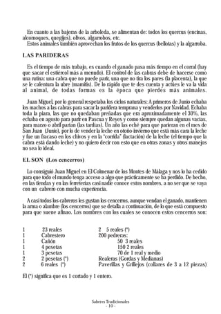 Saberes Tradicionales
- 10 -
En cuanto a las bajeras de la arboleda, se alimentan de: todos los quercus (encinas,
alcornoques, quegijos), olivos, algarrobos, etc.
Estos animales también aprovechan los frutos de los quercus (bellotas) y la algarroba.
LAS PARIDERAS
Es el tiempo de más trabajo, es cuando el ganado pasa más tiempo en el corral (hay
que sacar el estiércol más a menudo). El control de las cabras debe de hacerse como
una rutina: una cabra que no puede parir, una que no tira los pares (la placenta), la que
se le calentura la ubre (mamitis). De lo rápido que te des cuenta y actúes le va la vida
al animal, de todas formas es la época que pierdes más animales.
Juan Miguel, por lo general respetaba los ciclos naturales: A primeros de Junio echaba
los machos a las cabras para sacar la paridera temprana y venderlos por Navidad. Echaba
toda la piara, las que no quedaban preñadas que era aproximadamente el 30%, las
echaba en agosto para parir en Pascua y Reyes y como siempre quedan algunas vacías,
para marzo o abril parían (las tardías). Un año las eché para que parieran en el mes de
San Juan (Junio), por lo de vender la leche en otoño-invierno que está más cara la leche
y fue un fracaso en los chivos y en la “corrida” (lactación) de la leche (el tiempo que la
cabra está dando leche) y no quiero decir con esto que en otras zonas y otros manejos
no sea lo ideal.
EL SON (Los cencerros)
Lo consiguió Juan Miguel en El Colmenar de los Montes de Málaga y nos lo ha cedido
para que todo el mundo tenga acceso a algo que prácticamente se ha perdido. De hecho,
en las tiendas y en las ferreterías casi nadie conoce estos nombres, a no ser que se vaya
con un cabrero con mucha experiencia.
Acasi todos los cabreros les gustan los cencerros, aunque vendan el ganado, mantienen
la arma o alambre (los cencerros) que se detalla a continuación, de lo que está compuesto
para que suene afinao. Los nombres con los cuales se conocen estos cencerros son:
1 23 reales 2 5 reales (*)
1 Cabrestero 200 pedreras:
1 Cañón 50 3 reales
1 4 pesetas 150 2 reales
1 3 pesetas 70 de 1 real y medio
2 2 pesetas (*) Realeras (Gordas y Medianas)
2 6 reales (*) Paverillas y Grillejos (collares de 3 a 12 piezas)
El (*) significa que es 1 cortado y 1 entero.
 