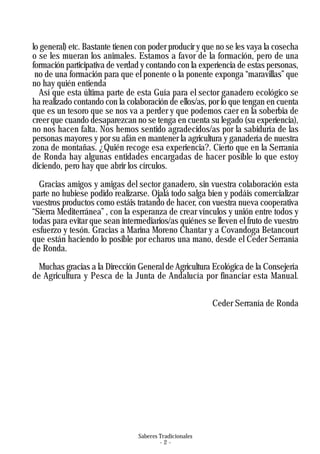 Saberes Tradicionales
- 2 -
lo general) etc. Bastante tienen con poder producir y que no se les vaya la cosecha
o se les mueran los animales. Estamos a favor de la formación, pero de una
formación participativa de verdad y contando con la experiencia de estas personas,
no de una formación para que el ponente o la ponente exponga “maravillas” que
no hay quién entienda
Así que esta última parte de esta Guía para el sector ganadero ecológico se
ha realizado contando con la colaboración de ellos/as, por lo que tengan en cuenta
que es un tesoro que se nos va a perder y que podemos caer en la soberbia de
creer que cuando desaparezcan no se tenga en cuenta su legado (su experiencia),
no nos hacen falta. Nos hemos sentido agradecidos/as por la sabiduría de las
personas mayores y por su afán en mantener la agricultura y ganadería de nuestra
zona de montañas. ¿Quién recoge esa experiencia?. Cierto que en la Serranía
de Ronda hay algunas entidades encargadas de hacer posible lo que estoy
diciendo, pero hay que abrir los círculos.
Gracias amigos y amigas del sector ganadero, sin vuestra colaboración esta
parte no hubiese podido realizarse. Ojalá todo salga bien y podáis comercializar
vuestros productos como estáis tratando de hacer, con vuestra nueva cooperativa
“Sierra Mediterránea” , con la esperanza de crear vínculos y unión entre todos y
todas para evitar que sean intermediarios/as quiénes se lleven el fruto de vuestro
esfuerzo y tesón. Gracias a Marina Moreno Chantar y a Covandoga Betancourt
que están haciendo lo posible por echaros una mano, desde el Ceder Serranía
de Ronda.
Muchas gracias a la Dirección General de Agricultura Ecológica de la Consejería
de Agricultura y Pesca de la Junta de Andalucía por financiar esta Manual.
Ceder Serranía de Ronda
 