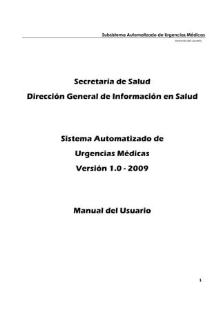Subsistema Automatizado de Urgencias Médicas
Manual del usuario
1
Secretaría de Salud
Dirección General de Información en Salud
Sistema Automatizado de
Urgencias Médicas
Versión 1.0 - 2009
Manual del Usuario
 