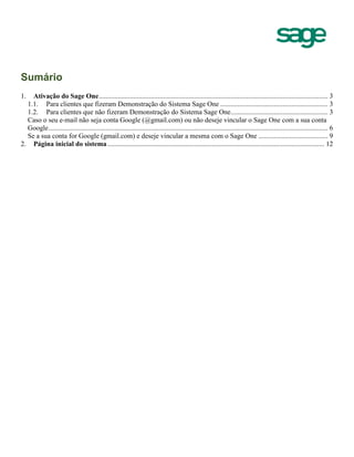 Sumário
1. Ativação do Sage One.................................................................................................................................... 3
1.1. Para clientes que fizeram Demonstração do Sistema Sage One .............................................................. 3
1.2. Para clientes que não fizeram Demonstração do Sistema Sage One........................................................ 3
Caso o seu e-mail não seja conta Google (@gmail.com) ou não deseje vincular o Sage One com a sua conta
Google................................................................................................................................................................. 6
Se a sua conta for Google (gmail.com) e deseje vincular a mesma com o Sage One ........................................ 9
2. Página inicial do sistema............................................................................................................................. 12
 