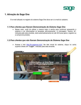 1. Ativação do Sage One
O e-mail utilizado no registro do sistema Sage One deve ser o e-mail do cadastro.
1.1.Para clientes que fizeram Demonstração do Sistema Sage One
 Nesse caso, você irá utilizar o mesmo login e senha para continuar acessando o
sistema e as informações já lançadas permanecerão. A mensagem “Assine Já”,
indicada pela seta amarela, sairá automaticamente em até 48 horas após o registro ou
a compra do produto.
1.2.Para clientes que não fizeram Demonstração do Sistema Sage One
 Acesse o link http://br.sageone.com/. Na tela inicial do sistema, clique no canto
superior direito em “Login”, indicado pela seta amarela.
 