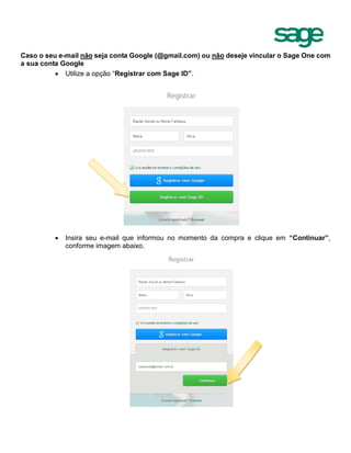 Caso o seu e-mail não seja conta Google (@gmail.com) ou não deseje vincular o Sage One com
a sua conta Google
 Utilize a opção “Registrar com Sage ID”.
 Insira seu e-mail que informou no momento da compra e clique em “Continuar”,
conforme imagem abaixo.
 
