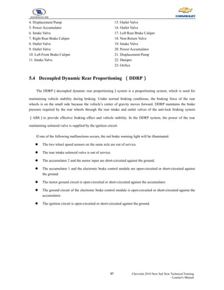 97 Chevrolet 2010 New Sail New Technical Training
- Learner's Manual
4. Displacement Pump
5. Power Accumulator
6. Intake Valve
7. Right Rear Brake Caliper
8. Outlet Valve
9. Outlet Valve
10. Left Front Brake Caliper
11. Intake Valve
15. Outlet Valve
16. Outlet Valve
17. Left Rear Brake Caliper
18. Non-Return Valve
19. Intake Valve
20. Power Accumulator
21. Displacement Pump
22. Damper
23. Orifice
5.4 Decoupled Dynamic Rear Proportioning （DDRP）
The DDRP（decoupled dynamic rear proportioning）system is a proportioning system, which is used for
maintaining vehicle stability during braking. Under normal braking conditions, the braking force of the rear
wheels is on the small side because the vehicle’s center of gravity moves forward. DDRP maintains the brake
pressure required by the rear wheels through the rear intake and outlet valves of the anti-lock braking system
（ABS）to provide effective braking effect and vehicle stability. In the DDRP system, the power of the rear
maintaining solenoid valve is supplied by the ignition circuit.
If one of the following malfunctions occurs, the red brake warning light will be illuminated.
z The two wheel speed sensors on the same axle are out of service.
z The rear intake solenoid valve is out of service.
z The accumulator 2 and the motor input are short-circuited against the ground.
z The accumulator 1 and the electronic brake control module are open-circuited or short-circuited against
the ground.
z The motor ground circuit is open-circuited or short-circuited against the accumulator.
z The ground circuit of the electronic brake control module is open-circuited or short-circuited against the
accumulator.
z The ignition circuit is open-circuited or short-circuited against the ground.
 