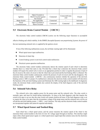 99 Chevrolet 2010 New Sail New Technical Training
- Learner's Manual
Solenoid Valve
Ignition
Open-Circuited or
Short-Circuited against
the Ground
Connected
ConnectedConne
cted
Closed
Brake Switch Not Applicable Connected - Activated
Serial
Communication
Open-Circuited or
Short-Circuited
Connected Connected Activated
5.5 Electronic Brake Control Module （EBCM）
The electronic brake control module（EBCM）carries out the following major functions to accomplish
effective braking and vehicle stability. In the DDRP
（decoupled dynamic rear proportioning）
system, the power of
the rear maintaining solenoid valve is supplied by the ignition circuit.
If one of the following malfunctions occurs, the red brake warning light will be illuminated.
z Wheel speed sensor input malfunction.
z Detection of wheel slip.
z Control braking system in anti-lock control mode malfunction.
z Electrical system operation malfunction.
The electronic brake control module continuously detects the rotation speed of each wheel to determine
whether there is a wheel that starts to slip. Provided that a wheel slip is detected, the electronic brake control
module will require the control valve to move to an appropriate position in order to regulate the pressure of part of
the oil circuit or the entire oil circuit so that the wheel slip is prevented and the best braking effect is obtained. The
electronic brake control module continuously controls the pressure of each oil circuit until the slip disappears. The
electronic brake control module （EBCM） also continuously monitors whether the operation of the anti-lock
braking system（ABS）is proper. If a malfunction is detected, the electronic brake control module will shut down
the functions of the anti-lock braking system and illuminate the ABS warning light on the dashboard. In diagnostic
mode, the electronic brake control module also controls the display of the fault diagnosis code of the anti-lock
braking system.
5.6 Solenoid Valve Relay
The solenoid valve relay supplies power for the pump motor and the solenoid valve. The relay switch is
normally open, and must be closed during initialization. As long as the fault diagnosis code that requires the
switch to be open is not set, then the relay switch will remain closed at all times. If the fault diagnosis code is set
to require the relay to be open, then the accumulator voltage of the pump motor and the solenoid valve will be cut
off and the anti-lock braking system （ABS） won’t function. The relay and the electronic brake control module
are incorporated together and cannot be repaired individually.
5.7 Wheel Speed Sensor and Toothed Ring
Each wheel has a wheel speed sensor, and the sensor transmits the rotation speed of the wheel to the
electronic brake control module in the form of a low AC voltage signal through an interface. This interface might
input a false wheel speed sensor signal, or a wheel speed sensor signal input that contains noise into the electronic
brake control module.
 