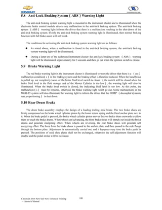 100
Chevrolet 2010 New Sail New Technical Training
- Learner's Manual
5.8 Anti-Lock Braking System（ABS）Warning Light
The anti-lock braking system warning light is mounted in the instrument cluster and is illuminated when the
electronic brake control module detects any malfunction in the anti-lock braking system. The anti-lock braking
system （ABS） warning light informs the driver that there is a malfunction resulting in the shut-down of the
anti-lock braking system. If only the anti-lock braking system warning light is illuminated, then normal braking
function with full brake assist will still work.
The conditions for activating the anti-lock braking system warning light are as follows:
z As stated above, when a malfunction is found in the anti-lock braking system, the anti-lock braking
system warning light will be illuminated.
z During a lamp test of the dashboard instrument cluster: the anti-lock braking system （ABS） warning
light will be illuminated approximately for 3 seconds and then go out when the ignition switch is closed.
5.9 Brake Warning Light
The red brake warning light in the instrument cluster is illuminated to warn the driver that there is a （are）
malfunction condition
（s） in the braking system and the braking effect is therefore reduced. When the hand brake
is pulled up, not completely loose, or the brake fluid level switch is closed （the switch will be closed when the
brake fluid level in the fluid storage tank of the Master Cylinder is too low）, the warning light will also be
illuminated. When the brake level switch is closed, the indicating fluid level is too low. At this point, the
malfunction（s） must be repaired, otherwise the brake warning light won't go out. Some malfunctions in the
MGH-25 system will also illuminate the warning light to inform the driver that the DDRP （decoupled dynamic
rear proportioning） is shut down.
5.10 Rear Drum Brake
The drum brake assembly employs the design of a leading trailing shoe brake. The two brake shoes are
firmly compressed on the brake wheel cylinder piston by the lower return spring and the fixed anchor plate next to
it. When the brake pedal is pressed, the brake wheel cylinder piston moves the two brake shoes outwards to allow
them to touch the brake drums. When wheels are advancing, the front brake shoes will stretch out inside the brake
drums and generate energizing effort. When wheels are reversing, the rear brake shoes will generate self
energizing effort. The force from the brake shoes is passed to the anchor plate, and then passed to the axle flange
through the bottom plate. Adjustment is automatically carried out, and it happens every time the brake pedal is
pressed. The positions of used shoe plates shall not be exchanged, otherwise the self-adjustment function will
disable and the pedal stroke will be increased.
 