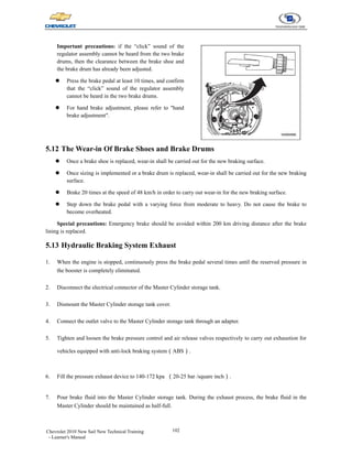 102
Chevrolet 2010 New Sail New Technical Training
- Learner's Manual
Important precautions: if the “click” sound of the
regulator assembly cannot be heard from the two brake
drums, then the clearance between the brake shoe and
the brake drum has already been adjusted.
z Press the brake pedal at least 10 times, and confirm
that the “click” sound of the regulator assembly
cannot be heard in the two brake drums.
z For hand brake adjustment, please refer to "hand
brake adjustment".
5.12 The Wear-in Of Brake Shoes and Brake Drums
z Once a brake shoe is replaced, wear-in shall be carried out for the new braking surface.
z Once sizing is implemented or a brake drum is replaced, wear-in shall be carried out for the new braking
surface.
z Brake 20 times at the speed of 48 km/h in order to carry out wear-in for the new braking surface.
z Step down the brake pedal with a varying force from moderate to heavy. Do not cause the brake to
become overheated.
Special precautions: Emergency brake should be avoided within 200 km driving distance after the brake
lining is replaced.
5.13 Hydraulic Braking System Exhaust
1. When the engine is stopped, continuously press the brake pedal several times until the reserved pressure in
the booster is completely eliminated.
2. Disconnect the electrical connector of the Master Cylinder storage tank.
3. Dismount the Master Cylinder storage tank cover.
4. Connect the outlet valve to the Master Cylinder storage tank through an adapter.
5. Tighten and loosen the brake pressure control and air release valves respectively to carry out exhaustion for
vehicles equipped with anti-lock braking system（ABS）.
6. Fill the pressure exhaust device to 140-172 kpa （20-25 bar /square inch）.
7. Pour brake fluid into the Master Cylinder storage tank. During the exhaust process, the brake fluid in the
Master Cylinder should be maintained as half-full.
 