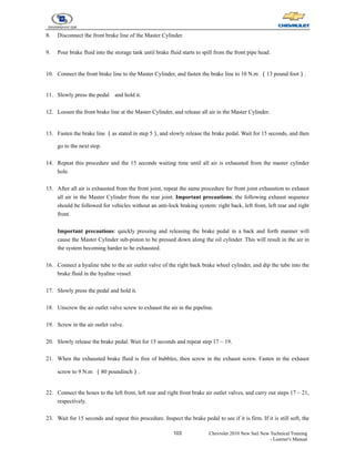 103 Chevrolet 2010 New Sail New Technical Training
- Learner's Manual
8. Disconnect the front brake line of the Master Cylinder.
9. Pour brake fluid into the storage tank until brake fluid starts to spill from the front pipe head.
10. Connect the front brake line to the Master Cylinder, and fasten the brake line to 10 N.m （13 pound foot）.
11. Slowly press the pedal and hold it.
12. Loosen the front brake line at the Master Cylinder, and release all air in the Master Cylinder.
13. Fasten the brake line （as stated in step 5）
, and slowly release the brake pedal. Wait for 15 seconds, and then
go to the next step.
14. Repeat this procedure and the 15 seconds waiting time until all air is exhausted from the master cylinder
hole.
15. After all air is exhausted from the front joint, repeat the same procedure for front joint exhaustion to exhaust
all air in the Master Cylinder from the rear joint. Important precautions: the following exhaust sequence
should be followed for vehicles without an anti-lock braking system: right back, left front, left rear and right
front.
Important precautions: quickly pressing and releasing the brake pedal in a back and forth manner will
cause the Master Cylinder sub-piston to be pressed down along the oil cylinder. This will result in the air in
the system becoming harder to be exhausted.
16. Connect a hyaline tube to the air outlet valve of the right back brake wheel cylinder, and dip the tube into the
brake fluid in the hyaline vessel.
17. Slowly press the pedal and hold it.
18. Unscrew the air outlet valve screw to exhaust the air in the pipeline.
19. Screw in the air outlet valve.
20. Slowly release the brake pedal. Wait for 15 seconds and repeat step 17 ~ 19.
21. When the exhausted brake fluid is free of bubbles, then screw in the exhaust screw. Fasten in the exhaust
screw to 9 N.m （80 poundinch）.
22. Connect the hoses to the left front, left rear and right front brake air outlet valves, and carry out steps 17 ~ 21,
respectively.
23. Wait for 15 seconds and repeat this procedure. Inspect the brake pedal to see if it is firm. If it is still soft, the
 