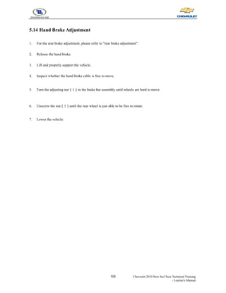 105 Chevrolet 2010 New Sail New Technical Training
- Learner's Manual
5.14 Hand Brake Adjustment
1. For the rear brake adjustment, please refer to "rear brake adjustment".
2. Release the hand brake.
3. Lift and properly support the vehicle.
4. Inspect whether the hand brake cable is free to move.
5. Turn the adjusting nut（1）in the brake bar assembly until wheels are hard to move.
6. Unscrew the nut（1）until the rear wheel is just able to be free to rotate.
7. Lower the vehicle.
 