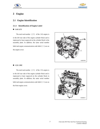 7 Chevrolet 2010 New Sail New Technical Training
- Learner's Manual
2 Engine
2.1 Engine Identification
2.1.1 Identification of Engine Label
„ 1.4L LCU
The steel seal number （2） of the 1.4L engine is
in the left rear side of the engine cylinder block and is
impressed or laser engraved on the cylinder block in the
assembly plant. In addition, the same serial number
label and engine communication code label（1）are on
the engine cover.
„ 1.2L LMU
The steel seal number （2） of the 1.2L engine is
in the left rear side of the engine cylinder block and is
impressed or laser engraved on the cylinder block in
assembly plant. In addition, the same serial number
label and engine communication code label（1）are on
the front engine cover.
 