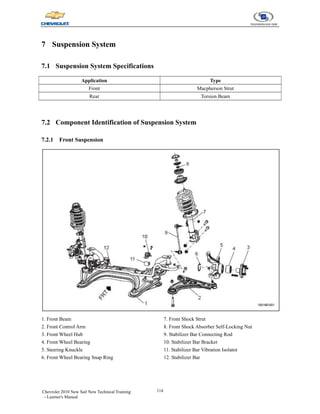 114
Chevrolet 2010 New Sail New Technical Training
- Learner's Manual
7 Suspension System
7.1 Suspension System Specifications
Application Type
Front Macpherson Strut
Rear Torsion Beam
7.2 Component Identification of Suspension System
7.2.1 Front Suspension
1. Front Beam
2. Front Control Arm
3. Front Wheel Hub
4. Front Wheel Bearing
5. Steering Knuckle
6. Front Wheel Bearing Snap Ring
7. Front Shock Strut
8. Front Shock Absorber Self-Locking Nut
9. Stabilizer Bar Connecting Rod
10. Stabilizer Bar Bracket
11. Stabilizer Bar Vibration Isolator
12. Stabilizer Bar
 